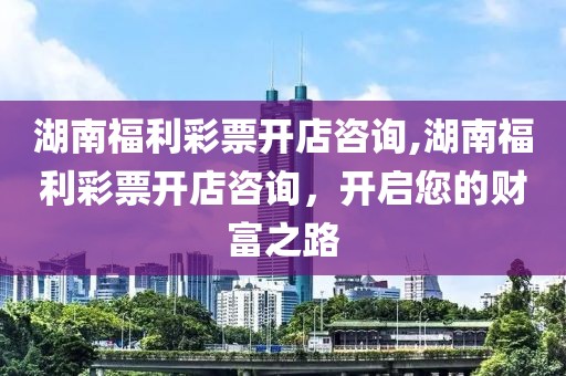 湖南福利彩票开店咨询,湖南福利彩票开店咨询，开启您的财富之路