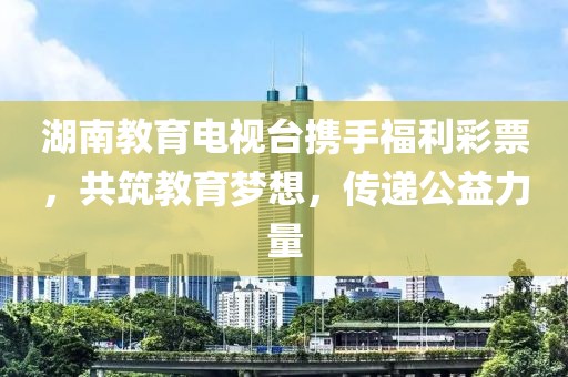 湖南教育电视台携手福利彩票，共筑教育梦想，传递公益力量