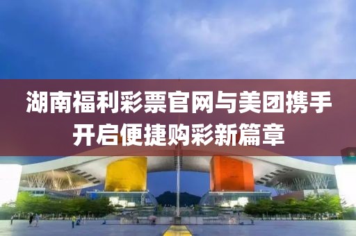 湖南福利彩票官网与美团携手开启便捷购彩新篇章