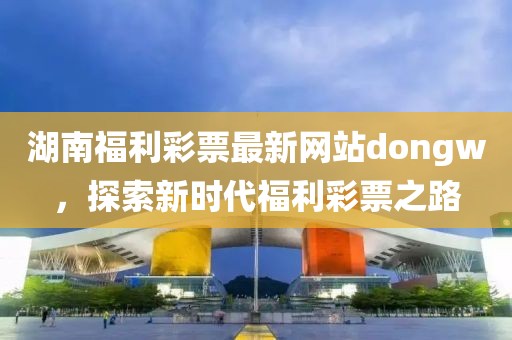 湖南福利彩票最新网站dongw，探索新时代福利彩票之路