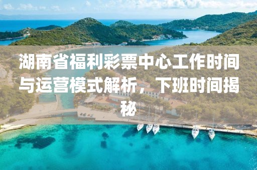 湖南省福利彩票中心工作时间与运营模式解析，下班时间揭秘