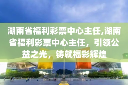 湖南省福利彩票中心主任,湖南省福利彩票中心主任，引领公益之光，铸就福彩辉煌