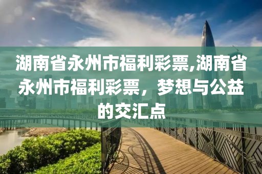 湖南省永州市福利彩票,湖南省永州市福利彩票，梦想与公益的交汇点