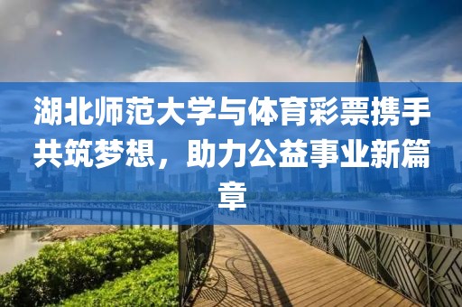 湖北师范大学与体育彩票携手共筑梦想，助力公益事业新篇章