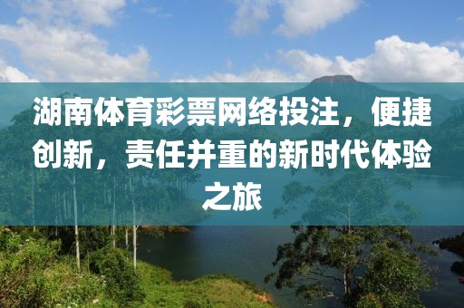 湖南体育彩票网络投注，便捷创新，责任并重的新时代体验之旅