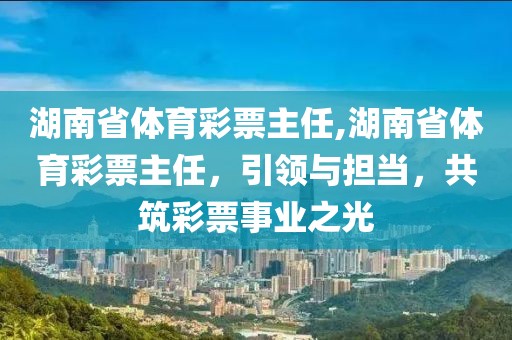 湖南省体育彩票主任,湖南省体育彩票主任，引领与担当，共筑彩票事业之光