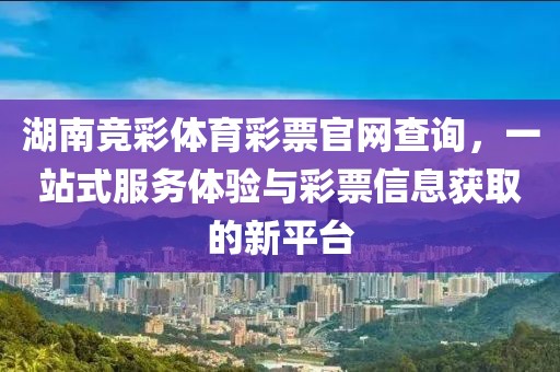 湖南竞彩体育彩票官网查询，一站式服务体验与彩票信息获取的新平台